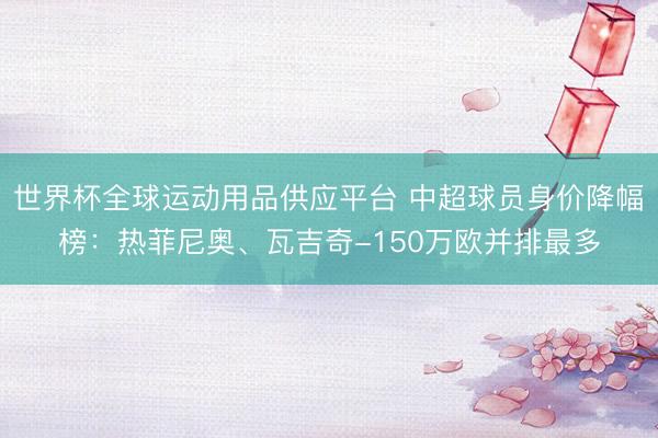 世界杯全球运动用品供应平台 中超球员身价降幅榜：热菲尼奥、瓦吉奇